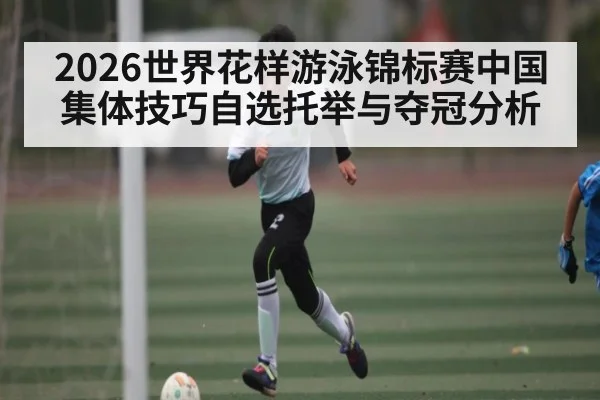 2026世界花样游泳锦标赛中国集体技巧自选托举与夺冠分析
